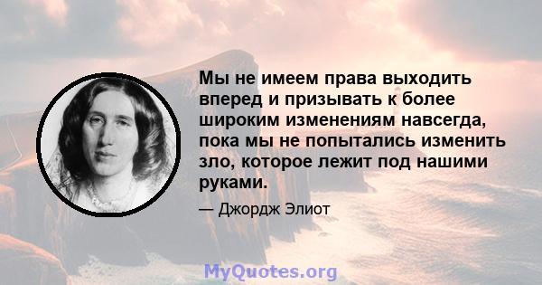 Мы не имеем права выходить вперед и призывать к более широким изменениям навсегда, пока мы не попытались изменить зло, которое лежит под нашими руками.