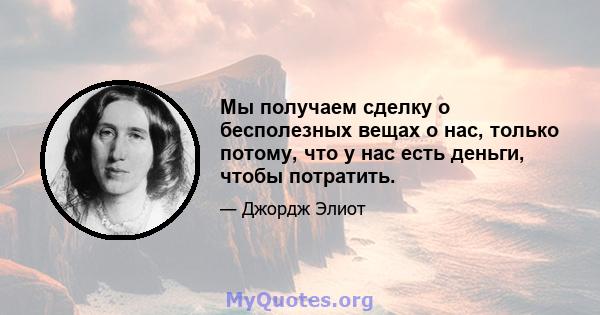 Мы получаем сделку о бесполезных вещах о нас, только потому, что у нас есть деньги, чтобы потратить.