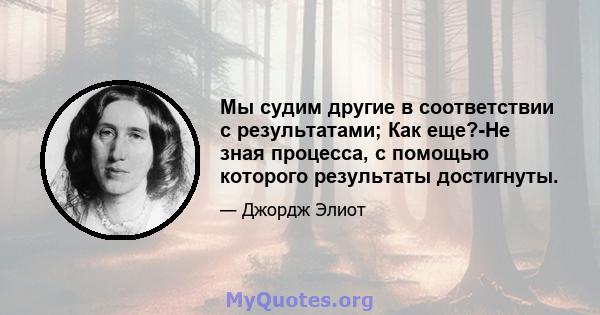 Мы судим другие в соответствии с результатами; Как еще?-Не зная процесса, с помощью которого результаты достигнуты.