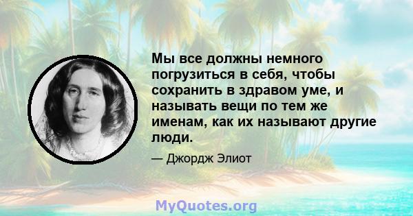 Мы все должны немного погрузиться в себя, чтобы сохранить в здравом уме, и называть вещи по тем же именам, как их называют другие люди.