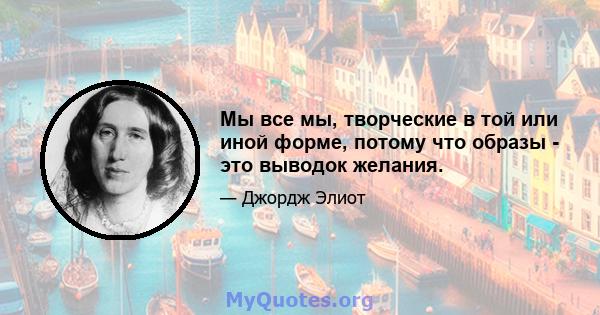 Мы все мы, творческие в той или иной форме, потому что образы - это выводок желания.