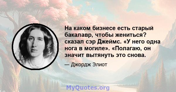 На каком бизнесе есть старый бакалавр, чтобы жениться? сказал сэр Джеймс. «У него одна нога в могиле». «Полагаю, он значит вытянуть это снова.