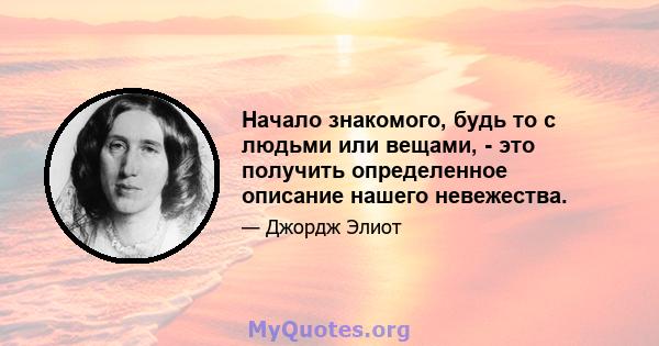 Начало знакомого, будь то с людьми или вещами, - это получить определенное описание нашего невежества.