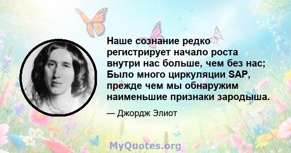 Наше сознание редко регистрирует начало роста внутри нас больше, чем без нас; Было много циркуляции SAP, прежде чем мы обнаружим наименьшие признаки зародыша.