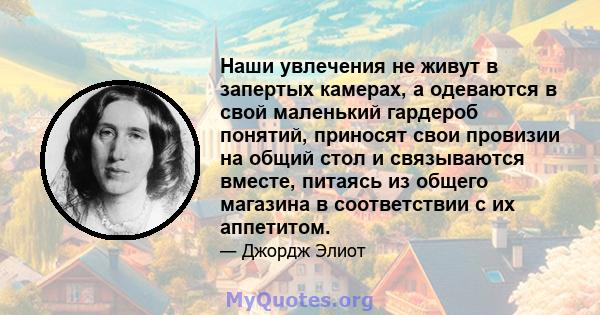 Наши увлечения не живут в запертых камерах, а одеваются в свой маленький гардероб понятий, приносят свои провизии на общий стол и связываются вместе, питаясь из общего магазина в соответствии с их аппетитом.