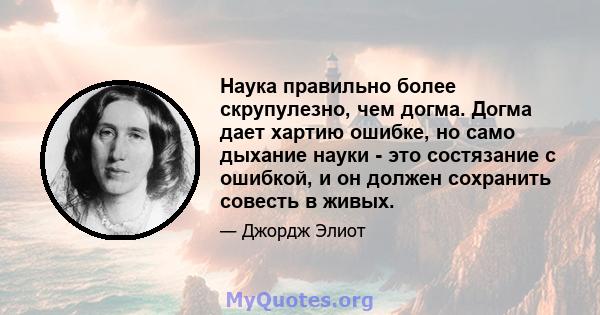 Наука правильно более скрупулезно, чем догма. Догма дает хартию ошибке, но само дыхание науки - это состязание с ошибкой, и он должен сохранить совесть в живых.