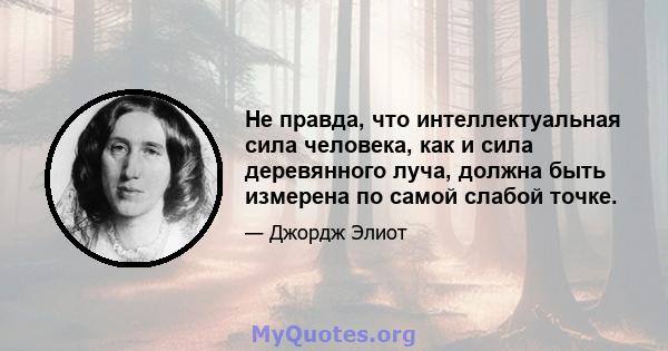 Не правда, что интеллектуальная сила человека, как и сила деревянного луча, должна быть измерена по самой слабой точке.