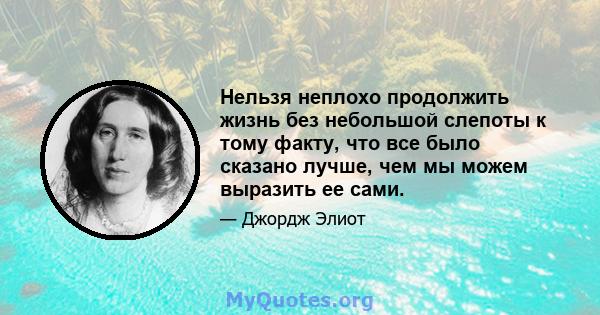 Нельзя неплохо продолжить жизнь без небольшой слепоты к тому факту, что все было сказано лучше, чем мы можем выразить ее сами.