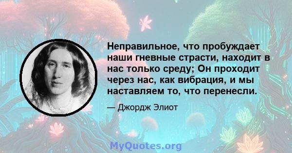 Неправильное, что пробуждает наши гневные страсти, находит в нас только среду; Он проходит через нас, как вибрация, и мы наставляем то, что перенесли.