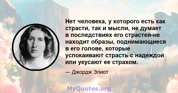 Нет человека, у которого есть как страсти, так и мысли, не думает в последствиях его страстей-не находит образы, поднимающиеся в его голове, которые успокаивают страсть с надеждой или укусают ее страхом.