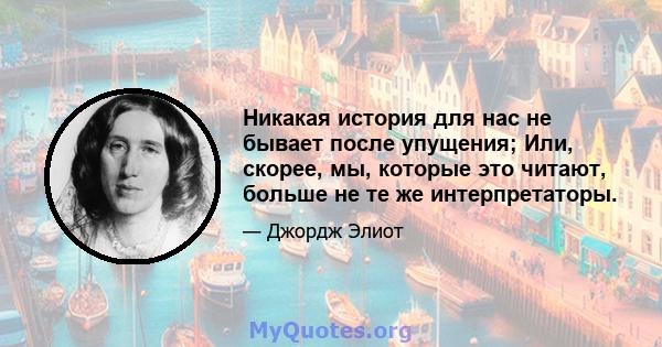 Никакая история для нас не бывает после упущения; Или, скорее, мы, которые это читают, больше не те же интерпретаторы.