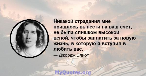 Никакой страдания мне пришлось вынести на ваш счет, не была слишком высокой ценой, чтобы заплатить за новую жизнь, в которую я вступил в любить вас.