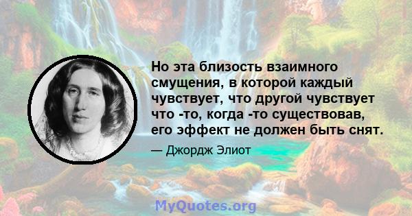 Но эта близость взаимного смущения, в которой каждый чувствует, что другой чувствует что -то, когда -то существовав, его эффект не должен быть снят.