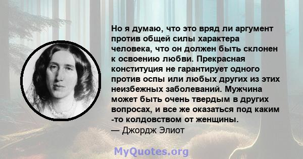 Но я думаю, что это вряд ли аргумент против общей силы характера человека, что он должен быть склонен к освоению любви. Прекрасная конституция не гарантирует одного против оспы или любых других из этих неизбежных