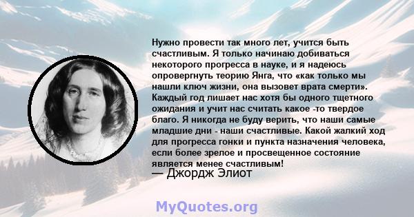 Нужно провести так много лет, учится быть счастливым. Я только начинаю добиваться некоторого прогресса в науке, и я надеюсь опровергнуть теорию Янга, что «как только мы нашли ключ жизни, она вызовет врата смерти».