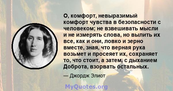 О, комфорт, невыразимый комфорт чувства в безопасности с человеком; не взвешивать мысли и не измерять слова, но вылить их все, как и они, ловко и зерно вместе, зная, что верная рука возьмет и просеяет их, сохраняет то,