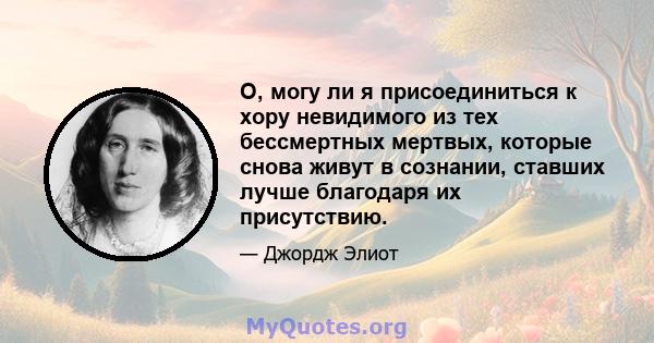 О, могу ли я присоединиться к хору невидимого из тех бессмертных мертвых, которые снова живут в сознании, ставших лучше благодаря их присутствию.