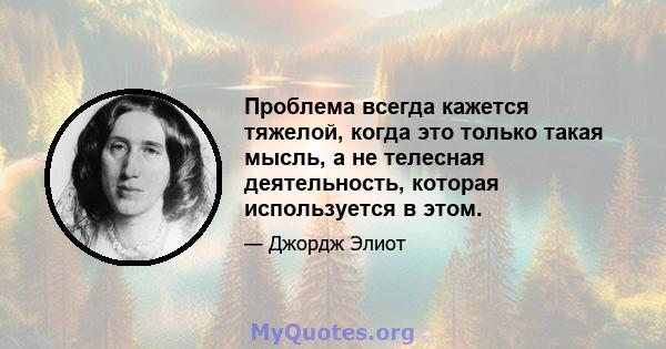 Проблема всегда кажется тяжелой, когда это только такая мысль, а не телесная деятельность, которая используется в этом.