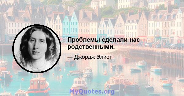 Проблемы сделали нас родственными.
