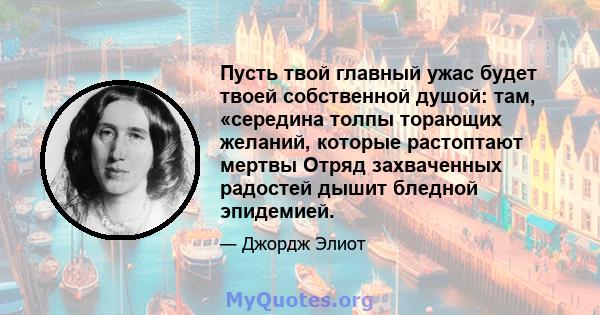 Пусть твой главный ужас будет твоей собственной душой: там, «середина толпы торающих желаний, которые растоптают мертвы Отряд захваченных радостей дышит бледной эпидемией.