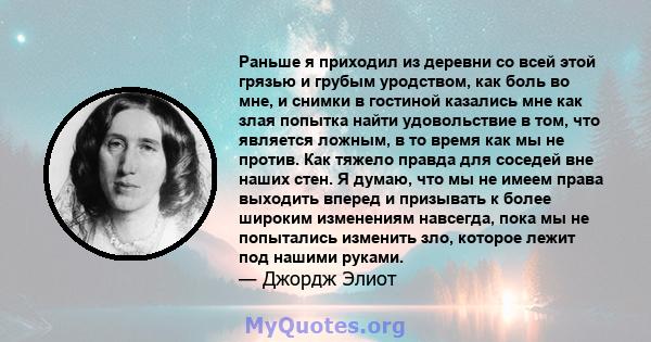 Раньше я приходил из деревни со всей этой грязью и грубым уродством, как боль во мне, и снимки в гостиной казались мне как злая попытка найти удовольствие в том, что является ложным, в то время как мы не против. Как