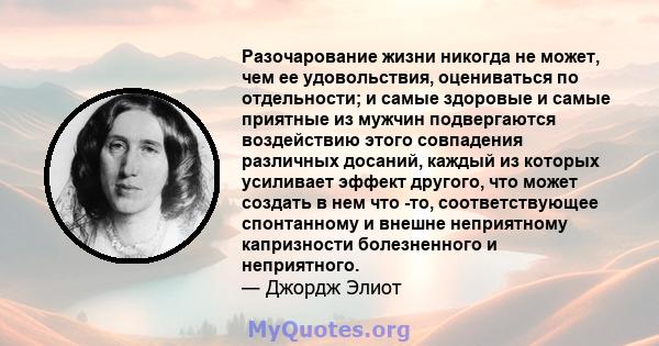 Разочарование жизни никогда не может, чем ее удовольствия, оцениваться по отдельности; и самые здоровые и самые приятные из мужчин подвергаются воздействию этого совпадения различных досаний, каждый из которых усиливает 