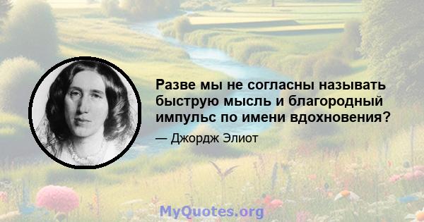 Разве мы не согласны называть быструю мысль и благородный импульс по имени вдохновения?