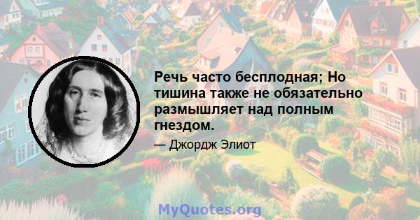 Речь часто бесплодная; Но тишина также не обязательно размышляет над полным гнездом.