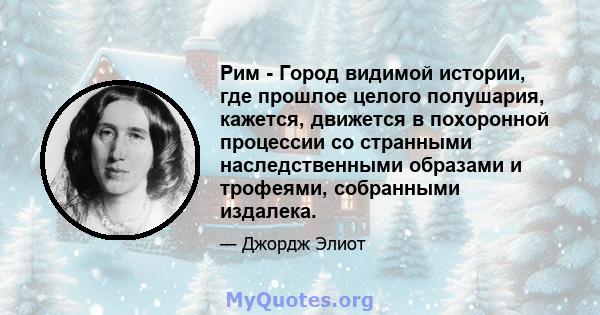 Рим - Город видимой истории, где прошлое целого полушария, кажется, движется в похоронной процессии со странными наследственными образами и трофеями, собранными издалека.