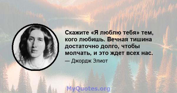 Скажите «Я люблю тебя» тем, кого любишь. Вечная тишина достаточно долго, чтобы молчать, и это ждет всех нас.