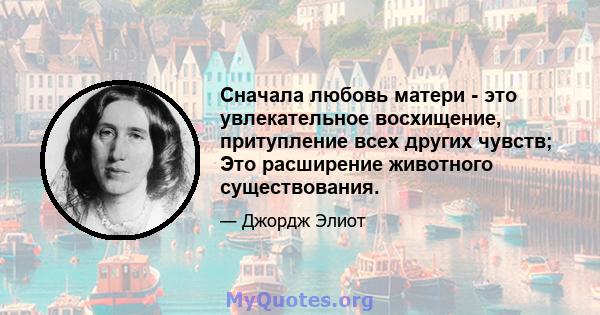 Сначала любовь матери - это увлекательное восхищение, притупление всех других чувств; Это расширение животного существования.