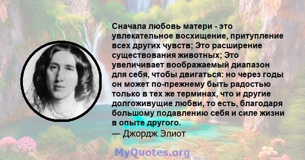 Сначала любовь матери - это увлекательное восхищение, притупление всех других чувств; Это расширение существования животных; Это увеличивает воображаемый диапазон для себя, чтобы двигаться: но через годы он может