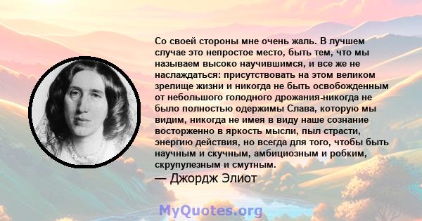 Со своей стороны мне очень жаль. В лучшем случае это непростое место, быть тем, что мы называем высоко научившимся, и все же не наслаждаться: присутствовать на этом великом зрелище жизни и никогда не быть освобожденным