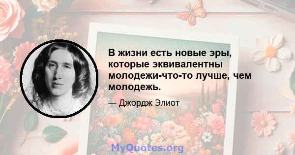 В жизни есть новые эры, которые эквивалентны молодежи-что-то лучше, чем молодежь.