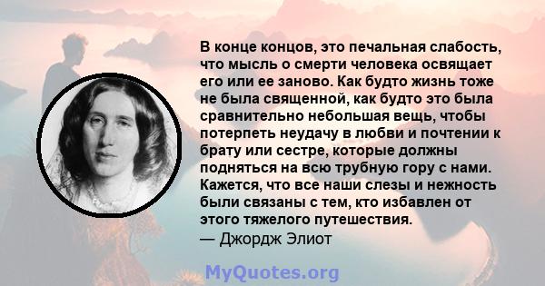 В конце концов, это печальная слабость, что мысль о смерти человека освящает его или ее заново. Как будто жизнь тоже не была священной, как будто это была сравнительно небольшая вещь, чтобы потерпеть неудачу в любви и