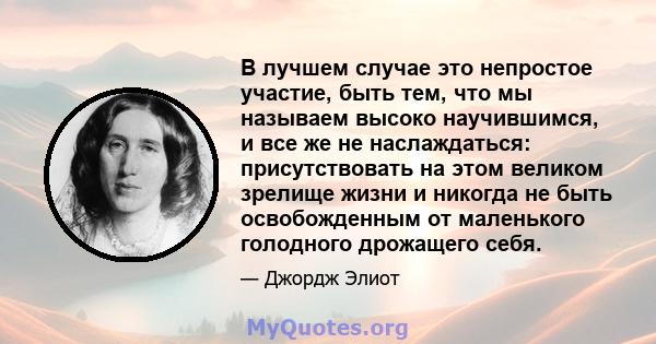 В лучшем случае это непростое участие, быть тем, что мы называем высоко научившимся, и все же не наслаждаться: присутствовать на этом великом зрелище жизни и никогда не быть освобожденным от маленького голодного