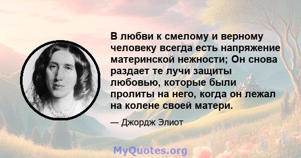 В любви к смелому и верному человеку всегда есть напряжение материнской нежности; Он снова раздает те лучи защиты любовью, которые были пролиты на него, когда он лежал на колене своей матери.