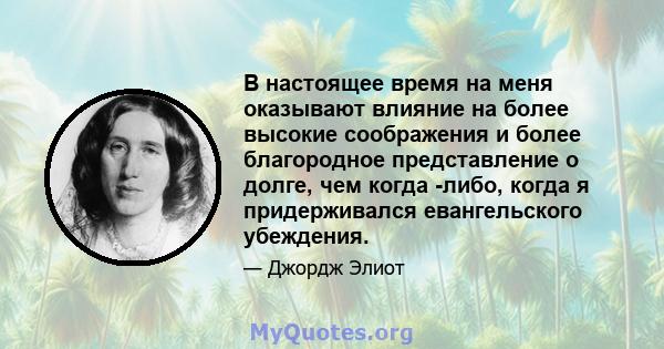 В настоящее время на меня оказывают влияние на более высокие соображения и более благородное представление о долге, чем когда -либо, когда я придерживался евангельского убеждения.