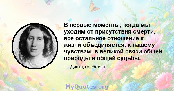 В первые моменты, когда мы уходим от присутствия смерти, все остальное отношение к жизни объединяется, к нашему чувствам, в великой связи общей природы и общей судьбы.