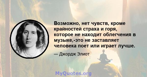 Возможно, нет чувств, кроме крайностей страха и горя, которое не находит облегчения в музыке,-это не заставляет человека поет или играет лучше.