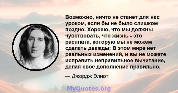 Возможно, ничто не станет для нас уроком, если бы не было слишком поздно. Хорошо, что мы должны чувствовать, что жизнь - это расплата, которую мы не можем сделать дважды; В этом мире нет реальных изменений, и вы не