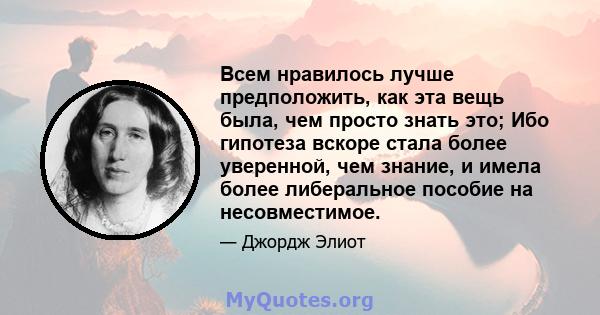 Всем нравилось лучше предположить, как эта вещь была, чем просто знать это; Ибо гипотеза вскоре стала более уверенной, чем знание, и имела более либеральное пособие на несовместимое.