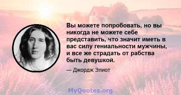 Вы можете попробовать, но вы никогда не можете себе представить, что значит иметь в вас силу гениальности мужчины, и все же страдать от рабства быть девушкой.