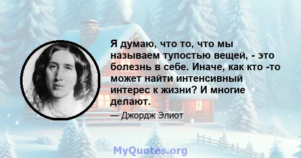 Я думаю, что то, что мы называем тупостью вещей, - это болезнь в себе. Иначе, как кто -то может найти интенсивный интерес к жизни? И многие делают.