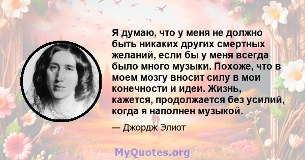 Я думаю, что у меня не должно быть никаких других смертных желаний, если бы у меня всегда было много музыки. Похоже, что в моем мозгу вносит силу в мои конечности и идеи. Жизнь, кажется, продолжается без усилий, когда я 