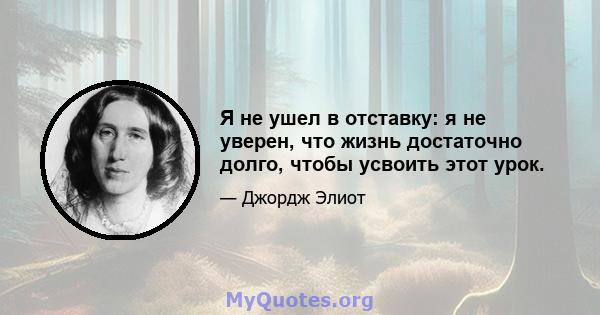 Я не ушел в отставку: я не уверен, что жизнь достаточно долго, чтобы усвоить этот урок.