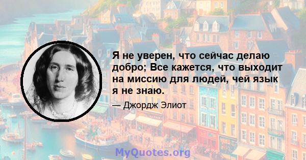 Я не уверен, что сейчас делаю добро; Все кажется, что выходит на миссию для людей, чей язык я не знаю.