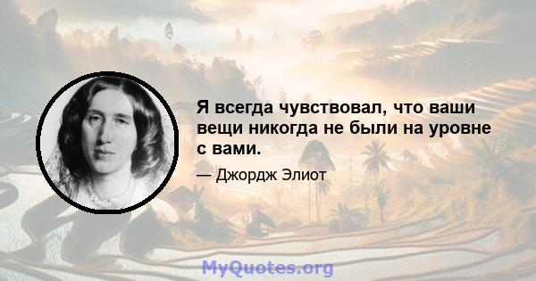 Я всегда чувствовал, что ваши вещи никогда не были на уровне с вами.