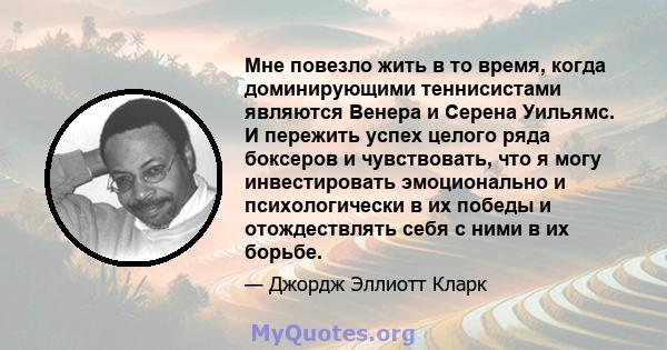 Мне повезло жить в то время, когда доминирующими теннисистами являются Венера и Серена Уильямс. И пережить успех целого ряда боксеров и чувствовать, что я могу инвестировать эмоционально и психологически в их победы и