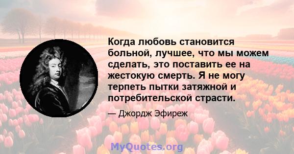 Когда любовь становится больной, лучшее, что мы можем сделать, это поставить ее на жестокую смерть. Я не могу терпеть пытки затяжной и потребительской страсти.